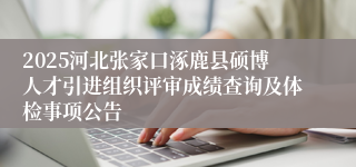 2025河北张家口涿鹿县硕博人才引进组织评审成绩查询及体检事项公告