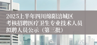 2025上半年四川绵阳涪城区考核招聘医疗卫生专业技术人员拟聘人员公示（第三批）