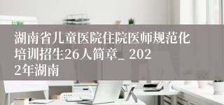 湖南省儿童医院住院医师规范化培训招生26人简章_ 2022年湖南