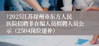 ?2025江苏徐州市东方人民医院招聘非在编人员拟聘人员公示（2504岗位递补）