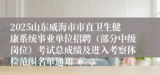 2025山东威海市市直卫生健康系统事业单位招聘（部分中级岗位）考试总成绩及进入考察体检范围名单通知（一）