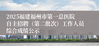 2025福建福州市第一总医院自主招聘（第二批次）工作人员综合成绩公示