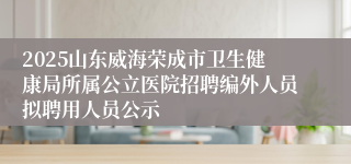 2025山东威海荣成市卫生健康局所属公立医院招聘编外人员拟聘用人员公示