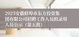 2025安徽蚌埠市东方投资集团有限公司招聘工作人员拟录用人员公示（第五批）
