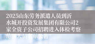 2025山东劳务派遣人员到沂水城开投资发展集团有限公司2家全资子公司招聘进入体检考察范围人员名单公告