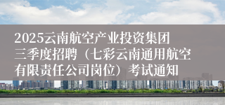 2025云南航空产业投资集团三季度招聘（七彩云南通用航空有限责任公司岗位）考试通知