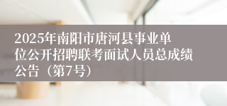 2025年南阳市唐河县事业单位公开招聘联考面试人员总成绩公告（第7号）