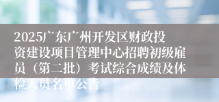 2025广东广州开发区财政投资建设项目管理中心招聘初级雇员（第二批）考试综合成绩及体检人员名单公告