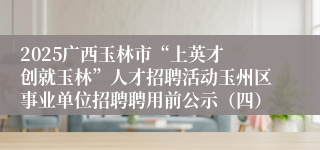 2025广西玉林市“上英才 创就玉林”人才招聘活动玉州区事业单位招聘聘用前公示（四）
