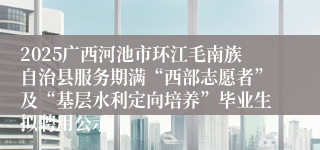 2025广西河池市环江毛南族自治县服务期满“西部志愿者”及“基层水利定向培养”毕业生拟聘用公示