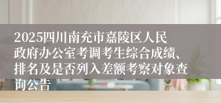 2025四川南充市嘉陵区人民政府办公室考调考生综合成绩、排名及是否列入差额考察对象查询公告