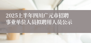 2025上半年四川广元市招聘事业单位人员拟聘用人员公示