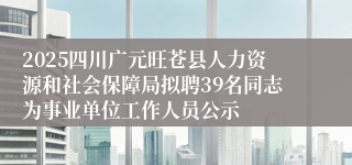 2025四川广元旺苍县人力资源和社会保障局拟聘39名同志为事业单位工作人员公示