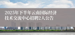 2025年下半年云南国际经济技术交流中心招聘2人公告