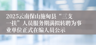 2025云南保山施甸县“三支一扶”人员服务期满拟转聘为事业单位正式在编人员公示