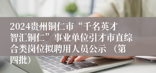 2024贵州铜仁市“千名英才智汇铜仁”事业单位引才市直综合类岗位拟聘用人员公示 （第四批）