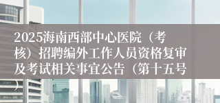2025海南西部中心医院（考核）招聘编外工作人员资格复审及考试相关事宜公告（第十五号）
