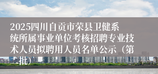 2025四川自贡市荣县卫健系统所属事业单位考核招聘专业技术人员拟聘用人员名单公示（第二批）