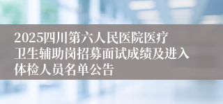 2025四川第六人民医院医疗卫生辅助岗招募面试成绩及进入体检人员名单公告