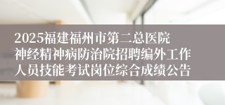 2025福建福州市第二总医院神经精神病防治院招聘编外工作人员技能考试岗位综合成绩公告