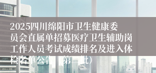 2025四川绵阳市卫生健康委员会直属单招募医疗卫生辅助岗工作人员考试成绩排名及进入体检名单公告（第二批）