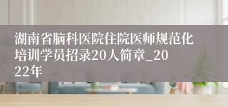 湖南省脑科医院住院医师规范化培训学员招录20人简章_2022年