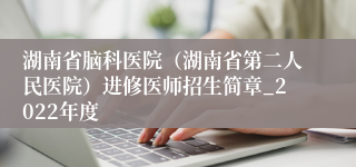 湖南省脑科医院（湖南省第二人民医院）进修医师招生简章_2022年度