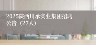 2025陕西川承实业集团招聘公告（27人）