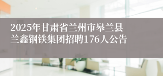 2025年甘肃省兰州市皋兰县兰鑫钢铁集团招聘176人公告