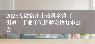 2025安徽宿州市萧县乡镇（街道）事业单位招聘资格复审公告