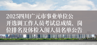 2025四川广元市事业单位公开选调工作人员考试总成绩、岗位排名及体检入闱人员名单公告 