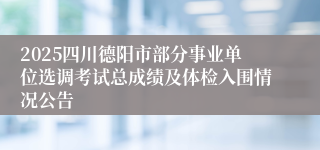 2025四川德阳市部分事业单位选调考试总成绩及体检入围情况公告