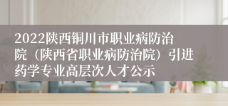 2022陕西铜川市职业病防治院（陕西省职业病防治院）引进药学专业高层次人才公示