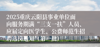 2025重庆云阳县事业单位面向服务期满“三支一扶”人员、应届定向医学生、公费师范生招聘选岗通知（第一批）