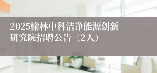 2025榆林中科洁净能源创新研究院招聘公告（2人）