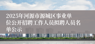 2025年河源市源城区事业单位公开招聘工作人员拟聘人员名单公示