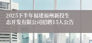 2025下半年福建福州新投生态开发有限公司招聘15人公告