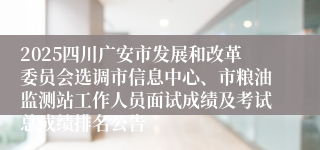 2025四川广安市发展和改革委员会选调市信息中心、市粮油监测站工作人员面试成绩及考试总成绩排名公告
