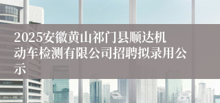 2025安徽黄山祁门县顺达机动车检测有限公司招聘拟录用公示