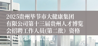 2025贵州毕节市大健康集团有限公司第十三届贵州人才博览会招聘工作人员(第二批）资格复审结果及面试公告