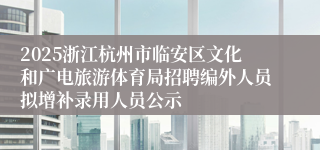 2025浙江杭州市临安区文化和广电旅游体育局招聘编外人员拟增补录用人员公示