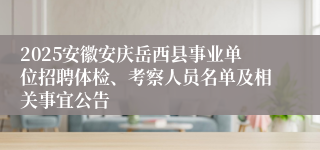 2025安徽安庆岳西县事业单位招聘体检、考察人员名单及相关事宜公告