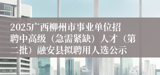 2025广西柳州市事业单位招聘中高级（急需紧缺）人才（第二批）融安县拟聘用人选公示
