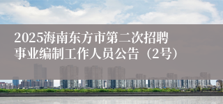 2025海南东方市第二次招聘事业编制工作人员公告（2号）