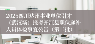 2025四川达州事业单位引才（武汉场）报考开江县职位递补人员体检事宜公告（第二批）