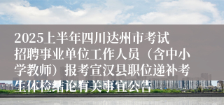 2025上半年四川达州市考试招聘事业单位工作人员（含中小学教师）报考宣汉县职位递补考生体检结论有关事宜公告