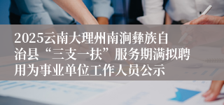 2025云南大理州南涧彝族自治县“三支一扶”服务期满拟聘用为事业单位工作人员公示