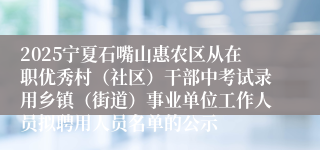 2025宁夏石嘴山惠农区从在职优秀村（社区）干部中考试录用乡镇（街道）事业单位工作人员拟聘用人员名单的公示