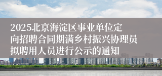 2025北京海淀区事业单位定向招聘合同期满乡村振兴协理员拟聘用人员进行公示的通知