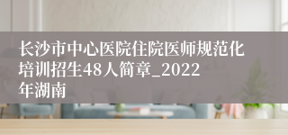 长沙市中心医院住院医师规范化培训招生48人简章_2022年湖南